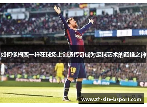 如何像梅西一样在球场上创造传奇成为足球艺术的巅峰之神