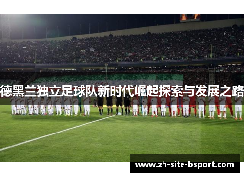 德黑兰独立足球队新时代崛起探索与发展之路