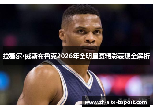 拉塞尔·威斯布鲁克2026年全明星赛精彩表现全解析
