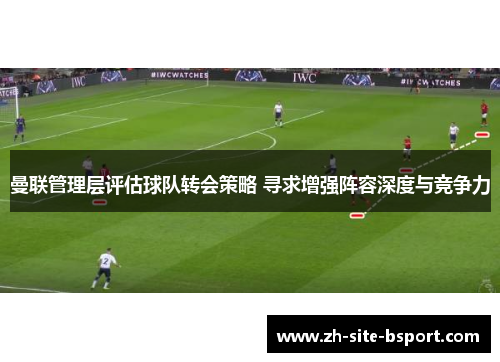 曼联管理层评估球队转会策略 寻求增强阵容深度与竞争力