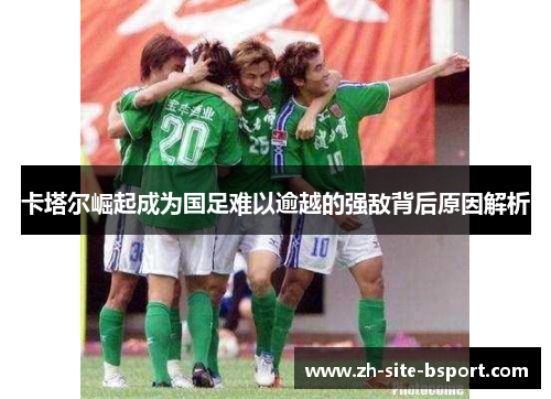 卡塔尔崛起成为国足难以逾越的强敌背后原因解析