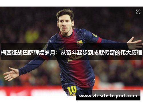 梅西征战巴萨辉煌岁月：从奋斗起步到成就传奇的伟大历程