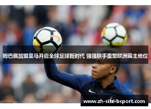 姆巴佩加盟皇马开启全球足球新时代 强强联手重塑欧洲霸主地位