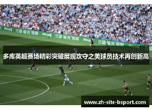 多库英超赛场精彩突破展现攻守之美球员技术再创新高 多库英超赛场精彩突破展现攻守之美球员技术再创新高