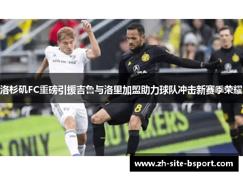 洛杉矶FC重磅引援吉鲁与洛里加盟助力球队冲击新赛季荣耀