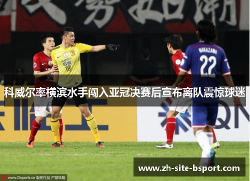 科威尔率横滨水手闯入亚冠决赛后宣布离队震惊球迷 科威尔率横滨水手闯入亚冠决赛后宣布离队震惊球迷